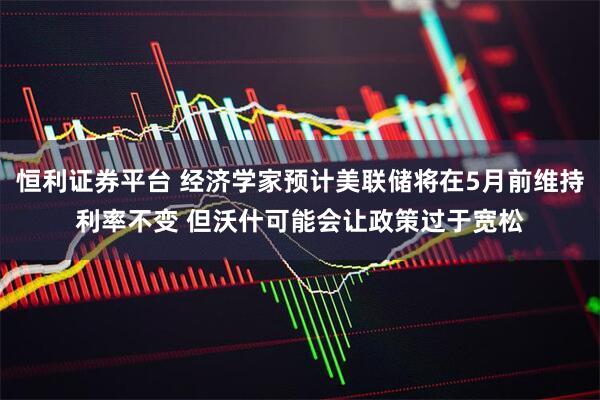 恒利证券平台 经济学家预计美联储将在5月前维持利率不变 但沃什可能会让政策过于宽松