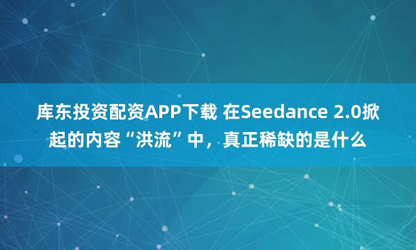 库东投资配资APP下载 在Seedance 2.0掀起的内容“洪流”中，真正稀缺的是什么