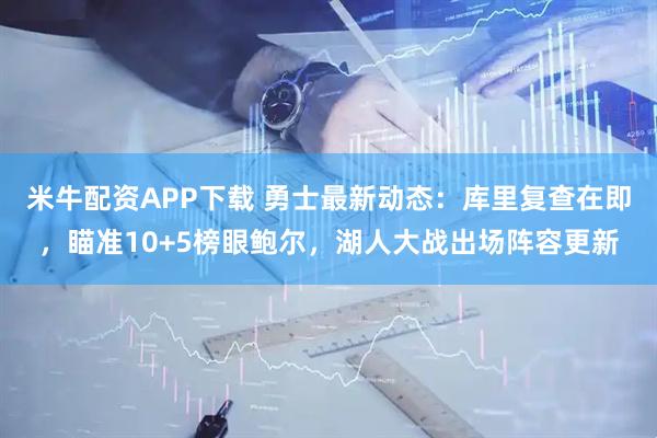 米牛配资APP下载 勇士最新动态：库里复查在即，瞄准10+5榜眼鲍尔，湖人大战出场阵容更新