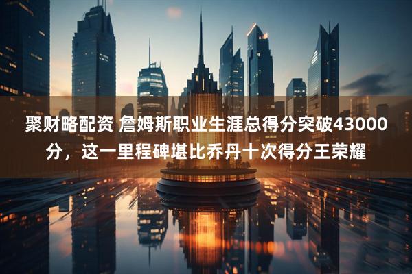 聚财略配资 詹姆斯职业生涯总得分突破43000分，这一里程碑堪比乔丹十次得分王荣耀
