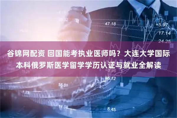 谷锦网配资 回国能考执业医师吗？大连大学国际本科俄罗斯医学留学学历认证与就业全解读