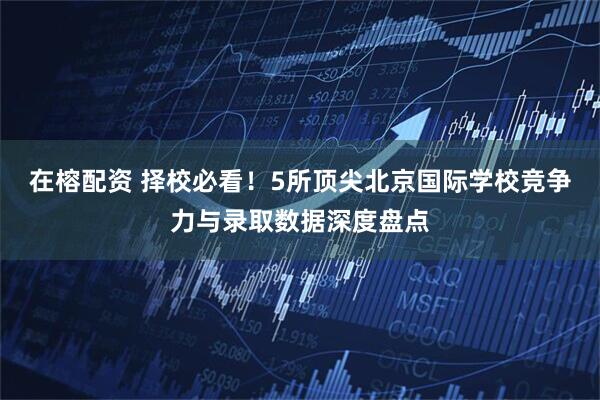 在榕配资 择校必看！5所顶尖北京国际学校竞争力与录取数据深度盘点