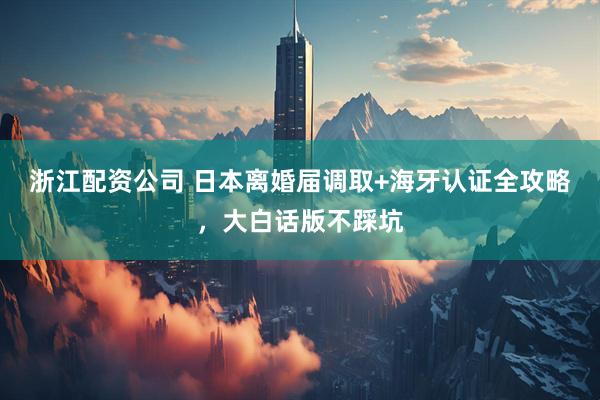 浙江配资公司 日本离婚届调取+海牙认证全攻略，大白话版不踩坑