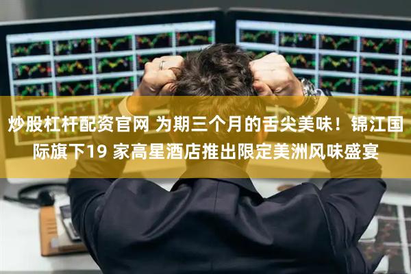 炒股杠杆配资官网 为期三个月的舌尖美味！锦江国际旗下19 家高星酒店推出限定美洲风味盛宴