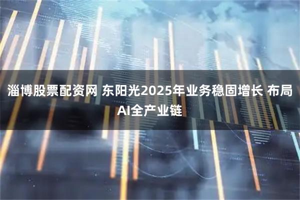 淄博股票配资网 东阳光2025年业务稳固增长 布局AI全产业链