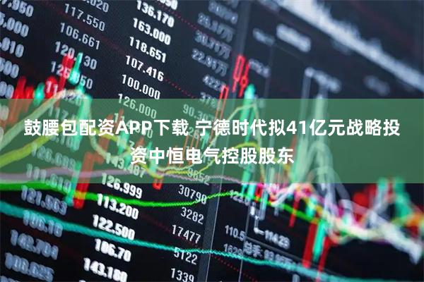 鼓腰包配资APP下载 宁德时代拟41亿元战略投资中恒电气控股股东