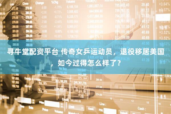 寻牛堂配资平台 传奇女乒运动员，退役移居美国，如今过得怎么样了？