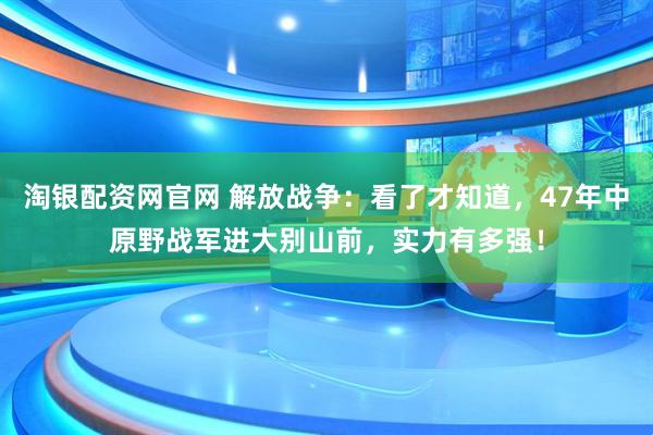 淘银配资网官网 解放战争：看了才知道，47年中原野战军进大别山前，实力有多强！